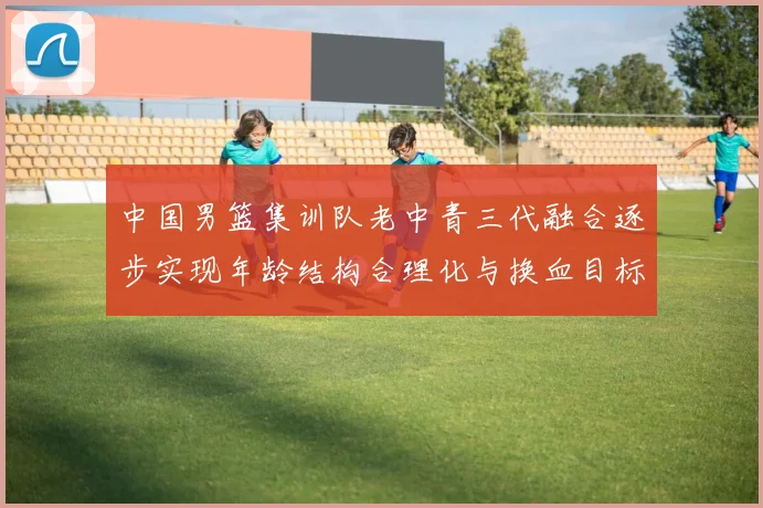 中国男篮集训队老中青三代融合逐步实现年龄结构合理化与换血目标