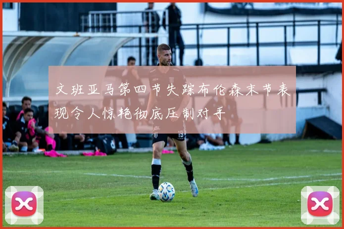 文班亚马第四节失踪布伦森末节表现令人惊艳彻底压制对手
