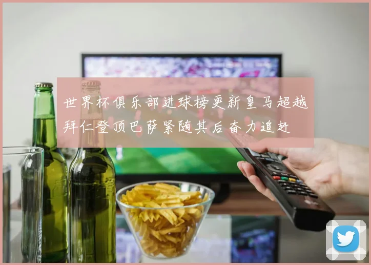 世界杯俱乐部进球榜更新皇马超越拜仁登顶巴萨紧随其后奋力追赶