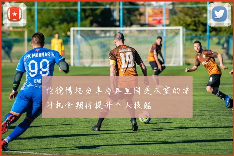 伦德博格分享与库里同更衣室的学习机会期待提升个人技能