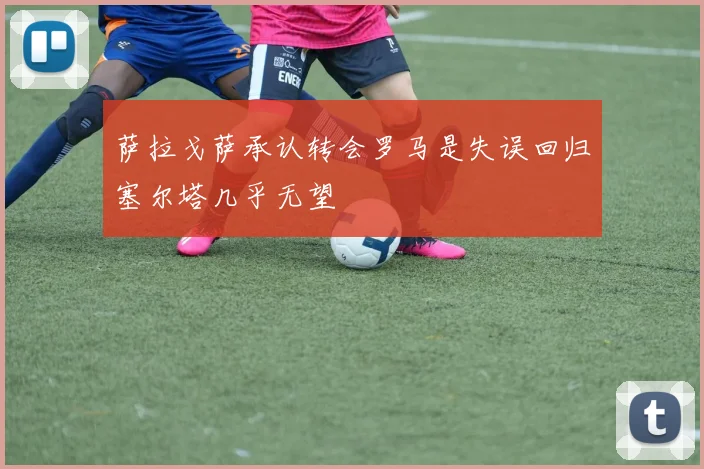 萨拉戈萨承认转会罗马是失误回归塞尔塔几乎无望