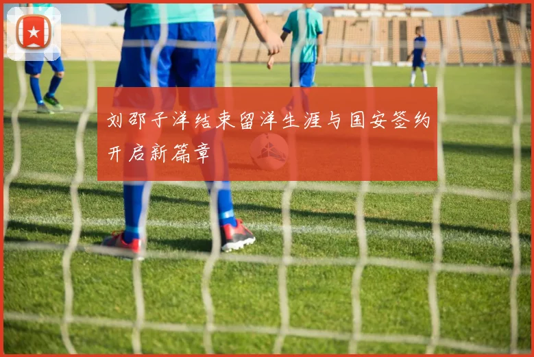 刘邵子洋结束留洋生涯与国安签约开启新篇章