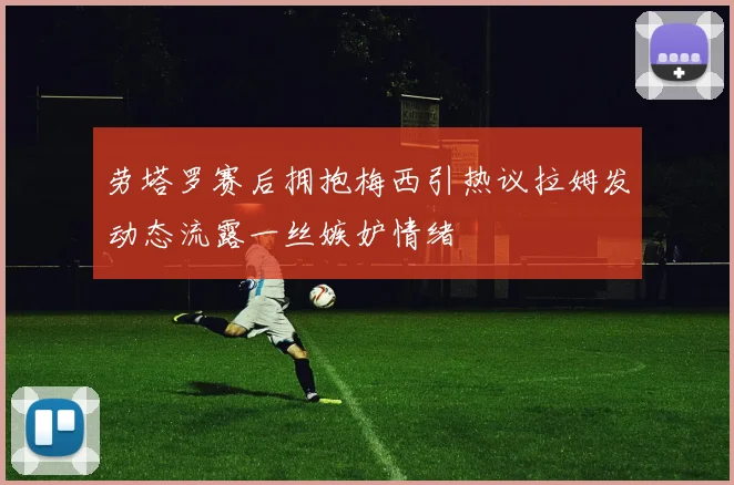 劳塔罗赛后拥抱梅西引热议拉姆发动态流露一丝嫉妒情绪