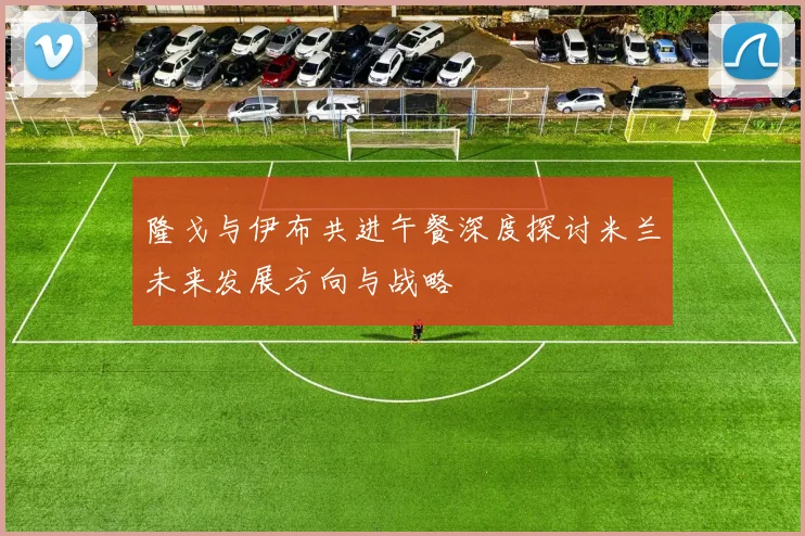 隆戈与伊布共进午餐深度探讨米兰未来发展方向与战略