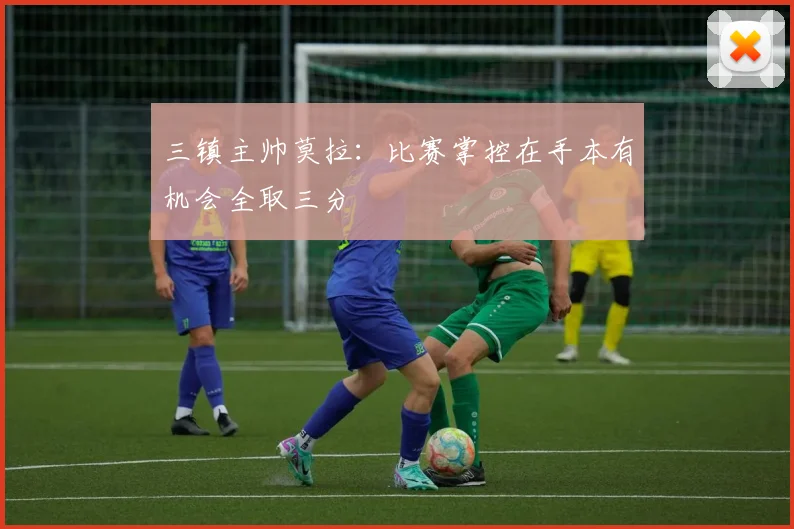 三镇主帅莫拉：比赛掌控在手本有机会全取三分