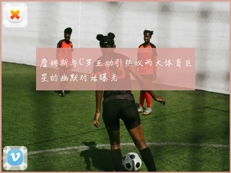 詹姆斯与C罗互动引热议两大体育巨星的幽默对话曝光