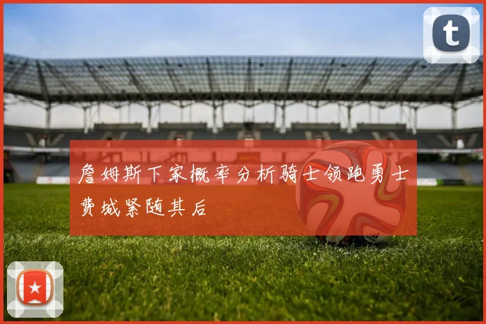 詹姆斯下家概率分析骑士领跑勇士费城紧随其后