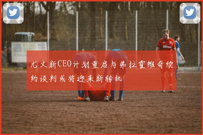 尤文新CEO计划重启与弗拉霍维奇续约谈判或将迎来新转机