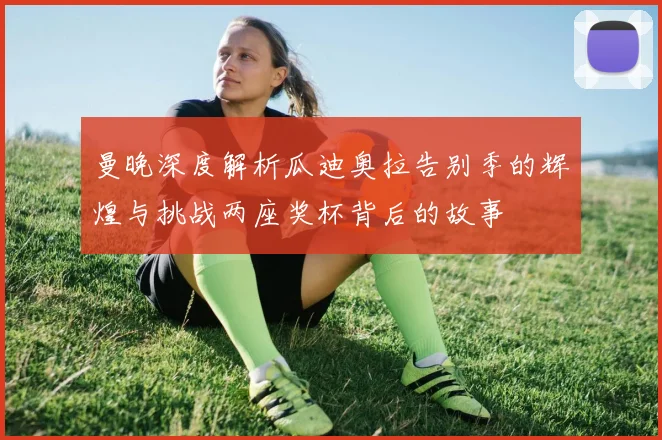 曼晚深度解析瓜迪奥拉告别季的辉煌与挑战两座奖杯背后的故事