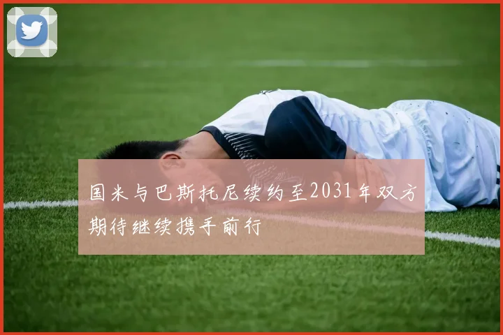 国米与巴斯托尼续约至2031年双方期待继续携手前行