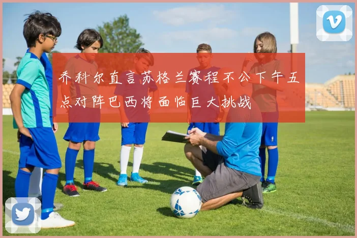 乔科尔直言苏格兰赛程不公下午五点对阵巴西将面临巨大挑战