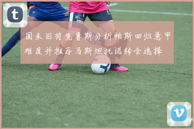 国米旧将克鲁斯分析帕斯回归意甲难度并推荐马斯坦托诺转会选择