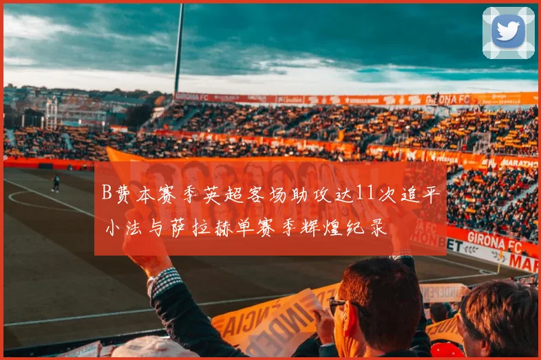 B费本赛季英超客场助攻达11次追平小法与萨拉赫单赛季辉煌纪录