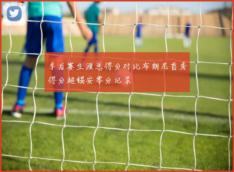 季后赛生涯总得分对比布朗尼首秀得分超锡安零分记录