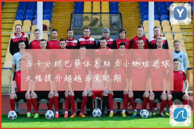 马卡分析巴萨体系助力小蜘蛛进球大幅提升超越马竞时期