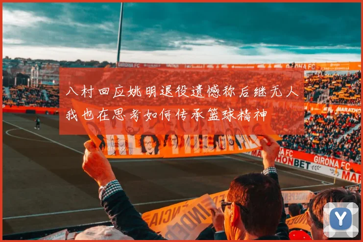 八村回应姚明退役遗憾称后继无人我也在思考如何传承篮球精神