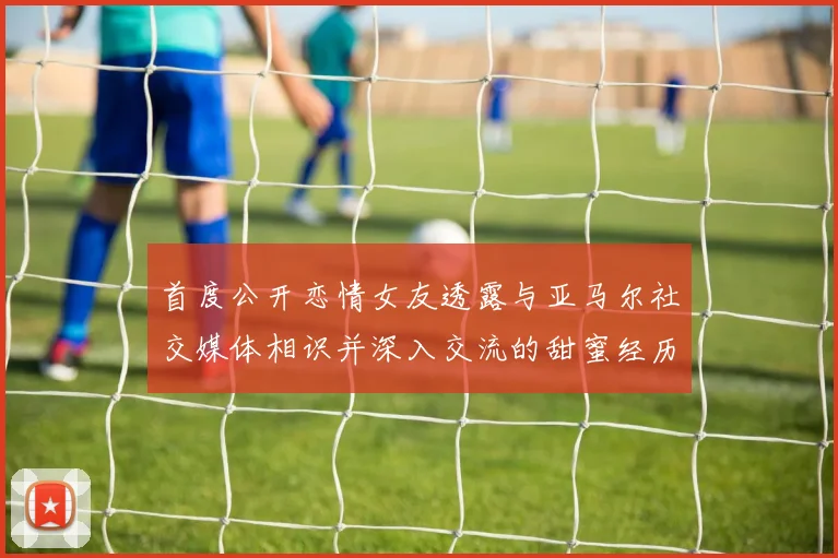 首度公开恋情女友透露与亚马尔社交媒体相识并深入交流的甜蜜经历