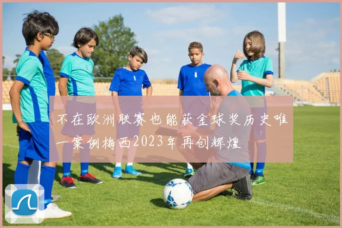 不在欧洲联赛也能获金球奖历史唯一案例梅西2023年再创辉煌